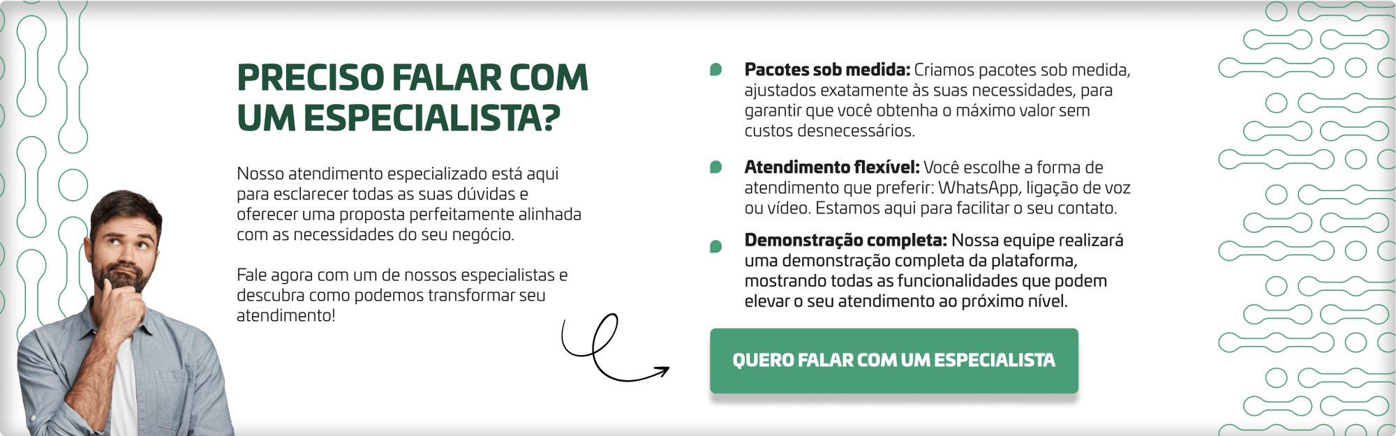 Preciso falar com um especialista? Nosso atendimento especializado está aqui para esclarecer todas as suas dúvidas e oferecer uma proposta perfeitamente alinhada com as necessidades do seu negócio.   Fale agora com um de nossos especialistas e descubra como podemos transformar seu atendimento!