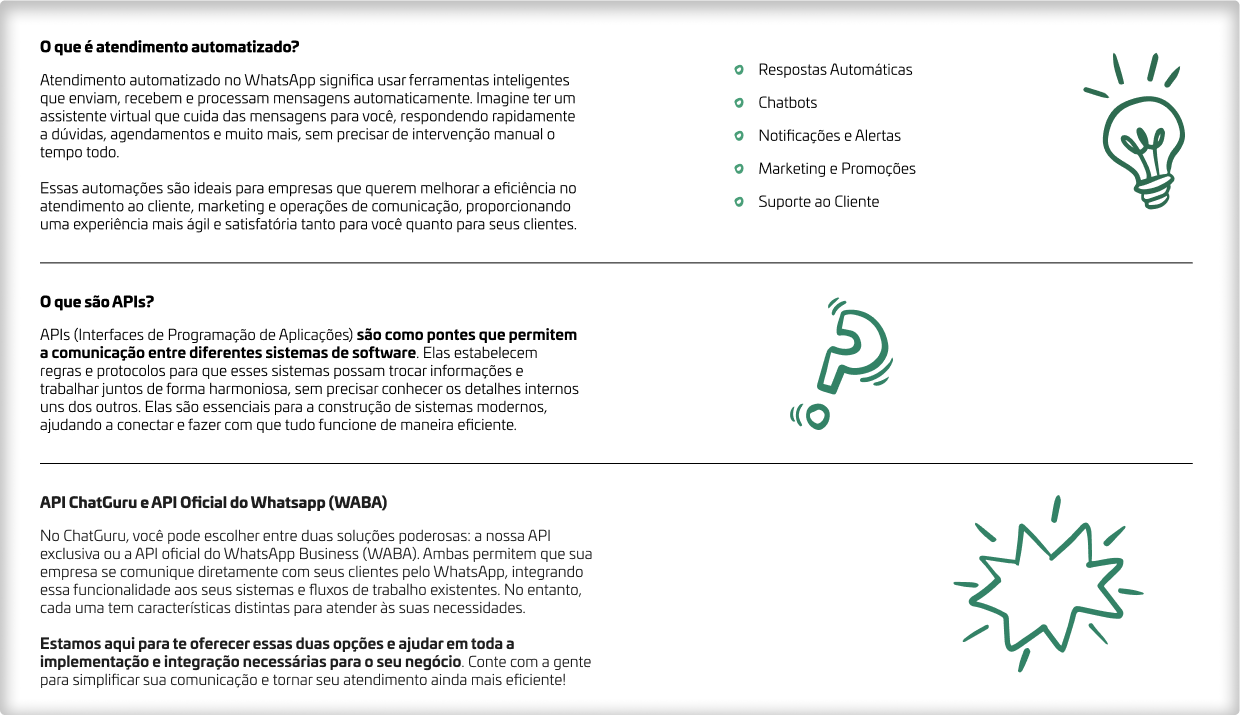 O que é atendimento automatizado? Atendimento automatizado no WhatsApp significa usar ferramentas inteligentes que enviam, recebem e processam mensagens automaticamente. Imagine ter um assistente virtual que cuida das mensagens para você, respondendo rapidamente a dúvidas, agendamentos e muito mais, sem precisar de intervenção manual o tempo todo.  Essas automações são ideais para empresas que querem melhorar a eficiência no atendimento ao cliente, marketing e operações de comunicação, proporcionando uma experiência mais ágil e satisfatória tanto para você quanto para seus clientes. O que são APIs? APIs (Interfaces de Programação de Aplicações) são como pontes que permitem a comunicação entre diferentes sistemas de software. Elas estabelecem regras e protocolos para que esses sistemas possam trocar informações e trabalhar juntos de forma harmoniosa, sem precisar conhecer os detalhes internos uns dos outros. Elas são essenciais para a construção de sistemas modernos, ajudando a conectar e fazer com que tudo funcione de maneira eficiente. API ChatGuru e API Oficial do Whatsapp (WABA) No ChatGuru, você pode escolher entre duas soluções poderosas: a nossa API exclusiva ou a API oficial do WhatsApp Business (WABA). Ambas permitem que sua empresa se comunique diretamente com seus clientes pelo WhatsApp, integrando essa funcionalidade aos seus sistemas e fluxos de trabalho existentes. No entanto, cada uma tem características distintas para atender às suas necessidades.  Estamos aqui para te oferecer essas duas opções e ajudar em toda a implementação e integração necessárias para o seu negócio. Conte com a gente para simplificar sua comunicação e tornar seu atendimento ainda mais eficiente!